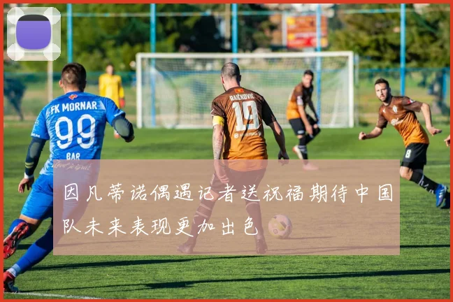 因凡蒂诺偶遇记者送祝福期待中国队未来表现更加出色