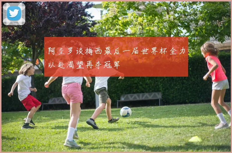 阿圭罗谈梅西最后一届世界杯全力以赴渴望再夺冠军