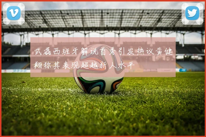武磊西班牙解说首秀引发热议黄健翔称其表现超越新人水平