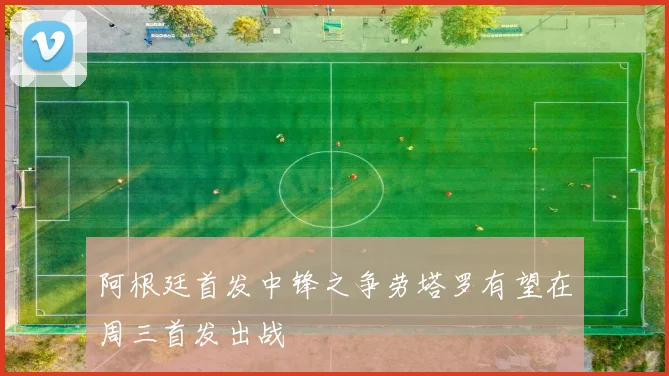 阿根廷首发中锋之争劳塔罗有望在周三首发出战