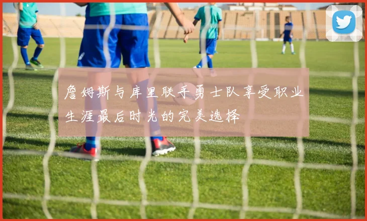 詹姆斯与库里联手勇士队享受职业生涯最后时光的完美选择