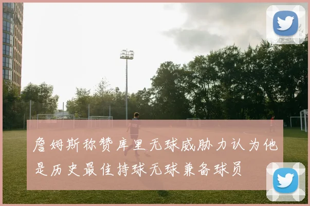 詹姆斯称赞库里无球威胁力认为他是历史最佳持球无球兼备球员