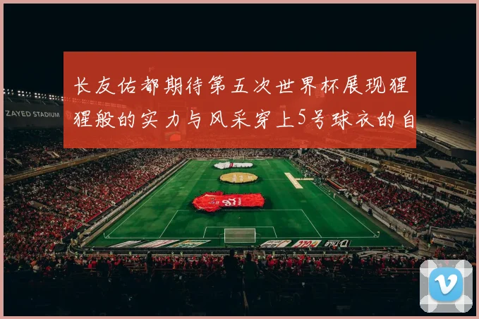 长友佑都期待第五次世界杯展现猩猩般的实力与风采穿上5号球衣的自豪感