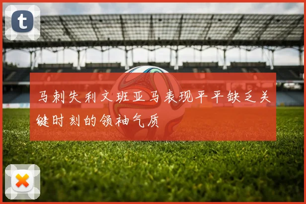 马刺失利文班亚马表现平平缺乏关键时刻的领袖气质