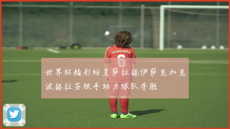 世界杯精彩纷呈萨拉赫伊萨克加克波赫拉芬联手助力球队夺胜