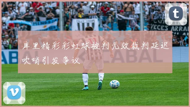 库里精彩彩虹球被判无效裁判延迟吹哨引发争议