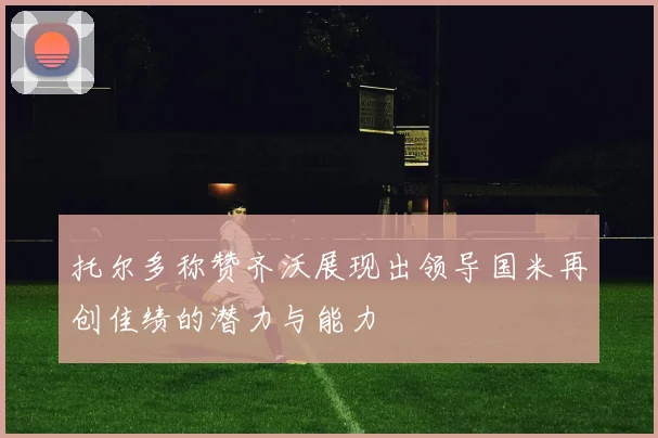 托尔多称赞齐沃展现出领导国米再创佳绩的潜力与能力
