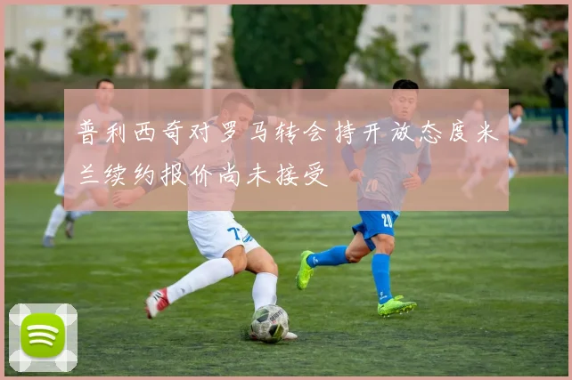 普利西奇对罗马转会持开放态度米兰续约报价尚未接受