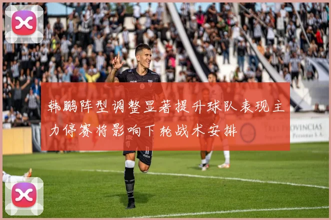 韩鹏阵型调整显著提升球队表现主力停赛将影响下轮战术安排