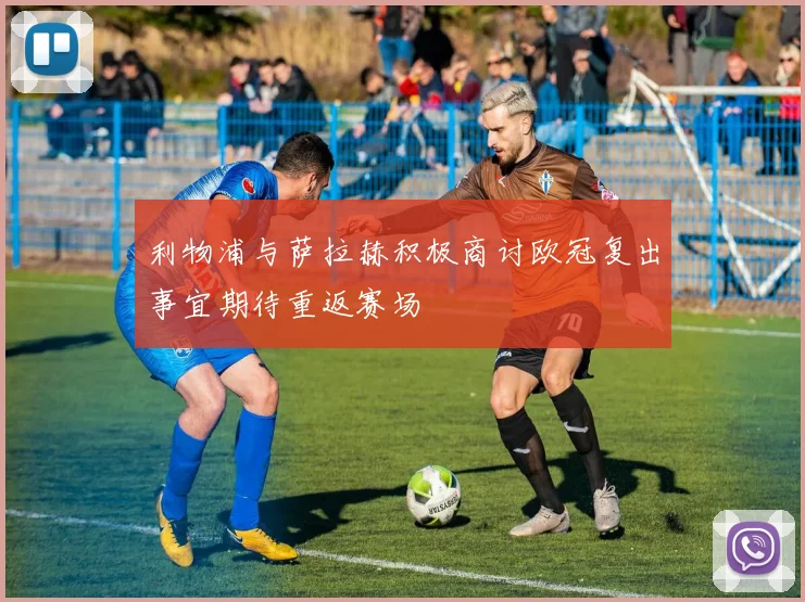 利物浦与萨拉赫积极商讨欧冠复出事宜期待重返赛场