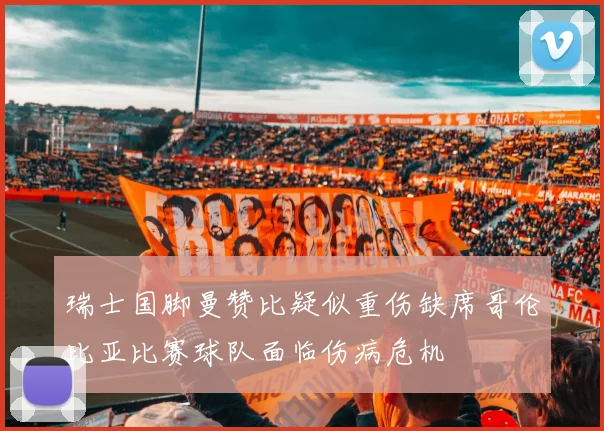 瑞士国脚曼赞比疑似重伤缺席哥伦比亚比赛球队面临伤病危机