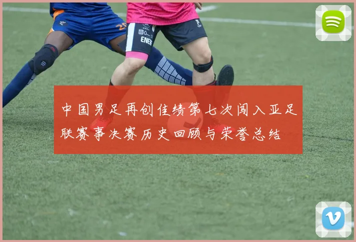 中国男足再创佳绩第七次闯入亚足联赛事决赛历史回顾与荣誉总结