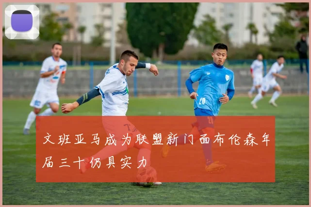文班亚马成为联盟新门面布伦森年届三十仍具实力