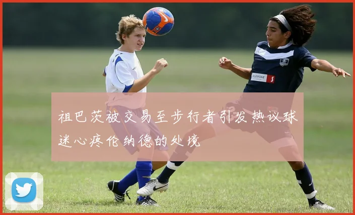 祖巴茨被交易至步行者引发热议球迷心疼伦纳德的处境