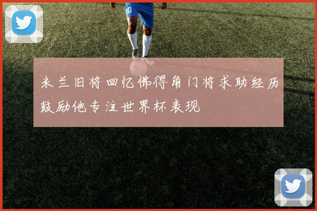 米兰旧将回忆佛得角门将求助经历鼓励他专注世界杯表现
