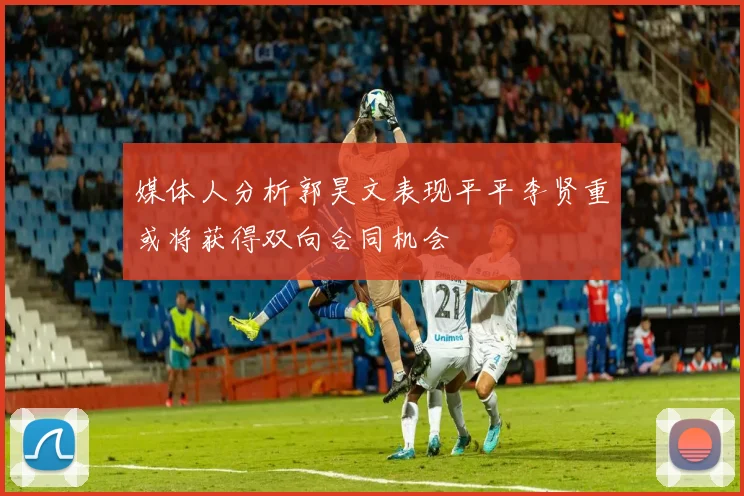 媒体人分析郭昊文表现平平李贤重或将获得双向合同机会