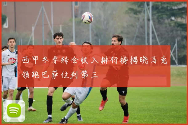 西甲冬季转会收入排行榜揭晓马竞领跑巴萨位列第三