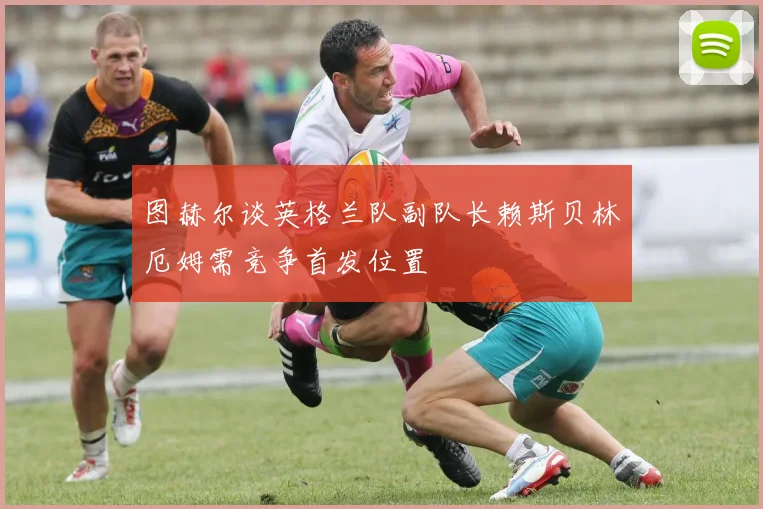 图赫尔谈英格兰队副队长赖斯贝林厄姆需竞争首发位置