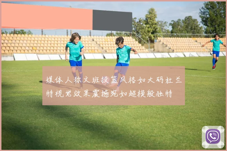 媒体人称文班投篮风格如大码杜兰特视觉效果震撼宛如超模般独特