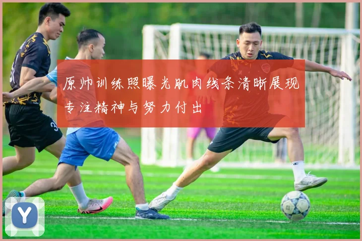 原帅训练照曝光肌肉线条清晰展现专注精神与努力付出
